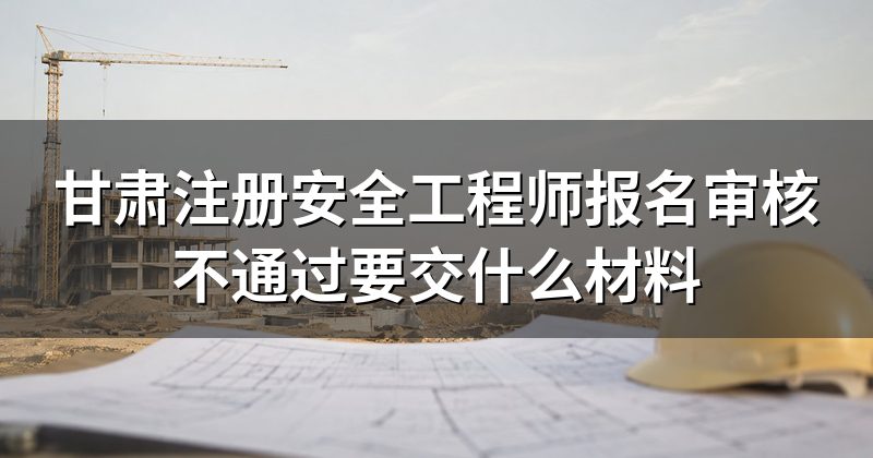 甘肃注册安全工程师报名审核不通过要交什么材料