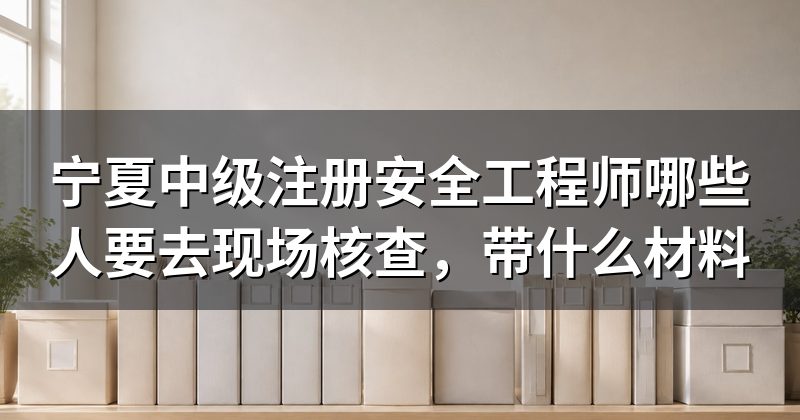 宁夏中级注册安全工程师哪些人要去现场核查，带什么材料