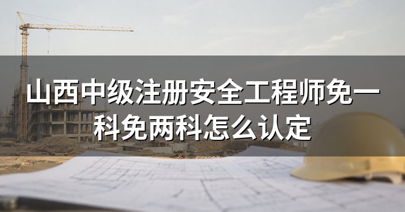 山西中级注册安全工程师免一科免两科怎么认定