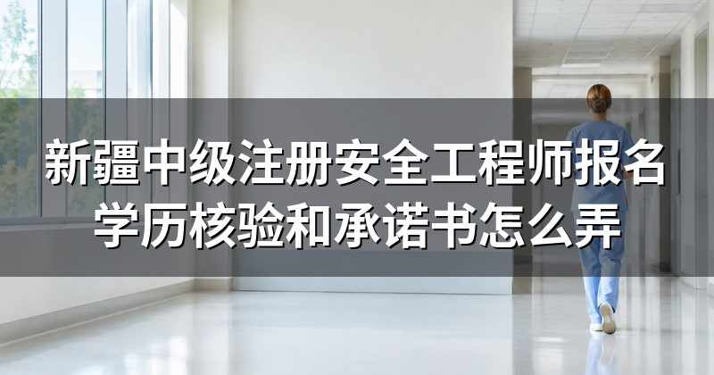 新疆中级注册安全工程师报名学历核验和承诺书怎么弄