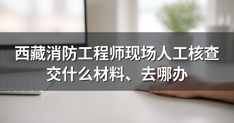 西藏消防工程师现场人工核查交什么材料、去哪办