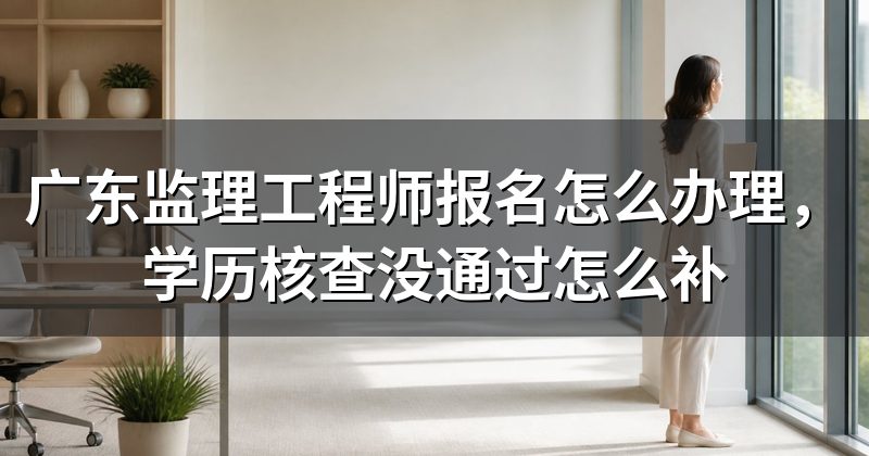 广东监理工程师报名怎么办理,学历核查没通过怎么补