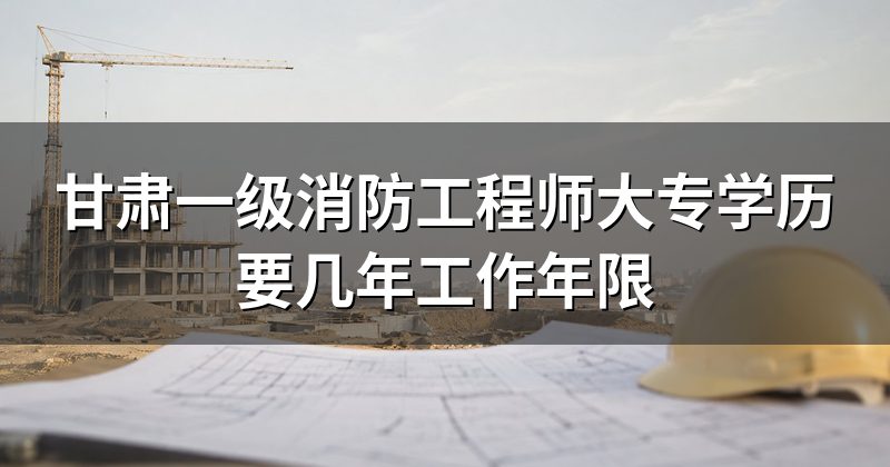 甘肃一级消防工程师大专学历要几年工作年限