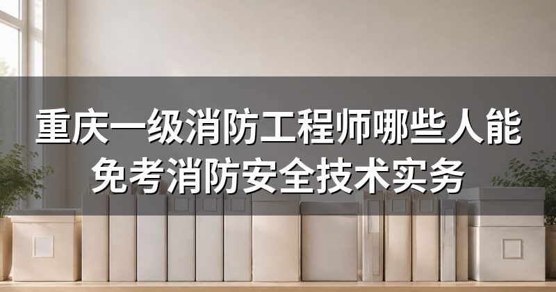 重庆一级消防工程师哪些人能免考消防安全技术实务