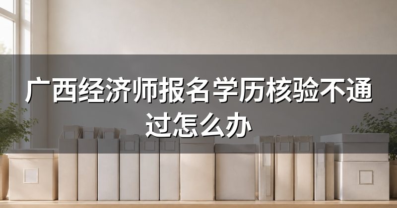 广西经济师报名学历核验不通过怎么办