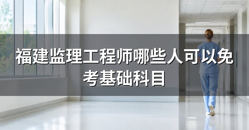 福建监理工程师哪些人可以免考基础科目