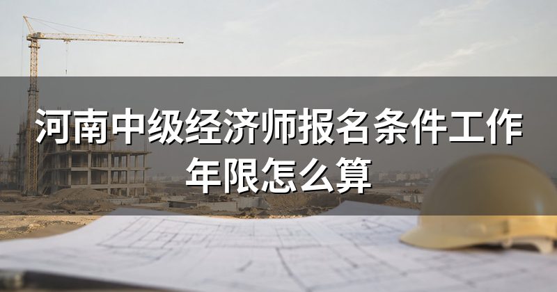 河南中级经济师报名条件工作年限怎么算