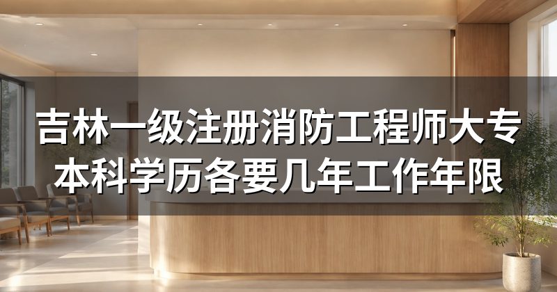 吉林一级注册消防工程师大专本科学历各要几年工作年限