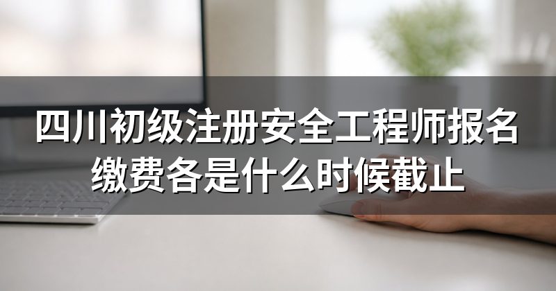四川初级注册安全工程师报名缴费各是什么时候截止