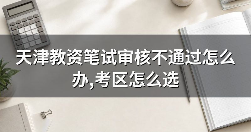 天津教资笔试审核不通过怎么办,考区怎么选
