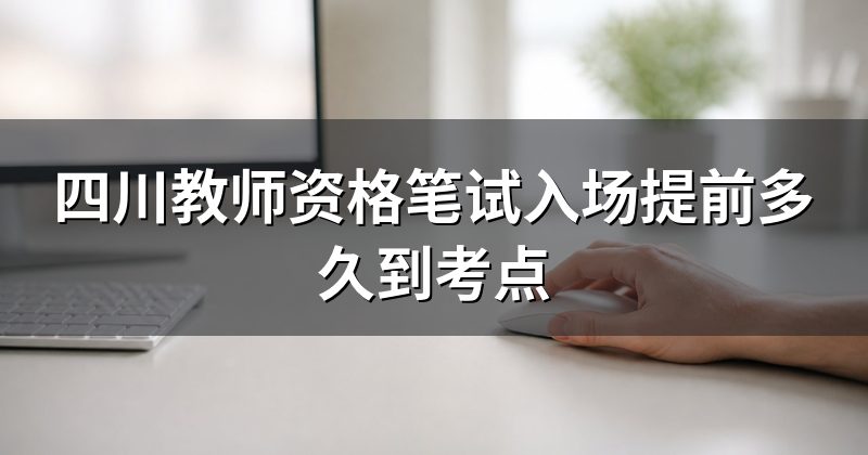 四川教师资格笔试入场提前多久到考点