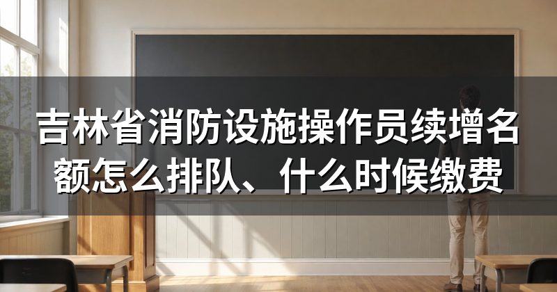 吉林省消防设施操作员续增名额怎么排队、什么时候缴费