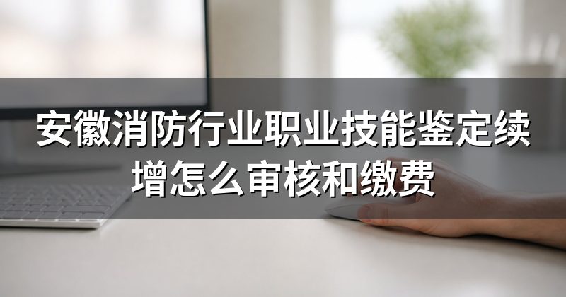 安徽消防行业职业技能鉴定续增怎么审核和缴费