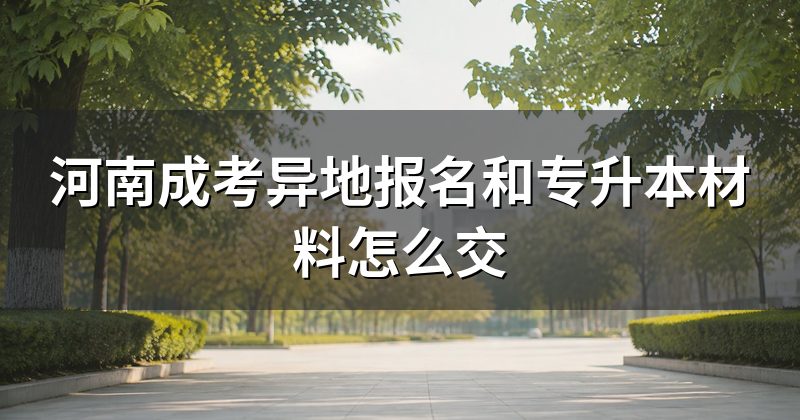 河南成考异地报名和专升本材料怎么交