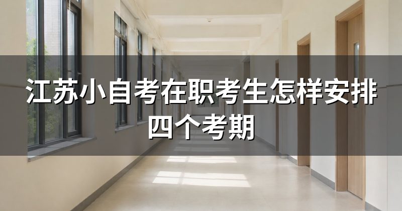 江苏小自考在职考生怎样安排四个考期