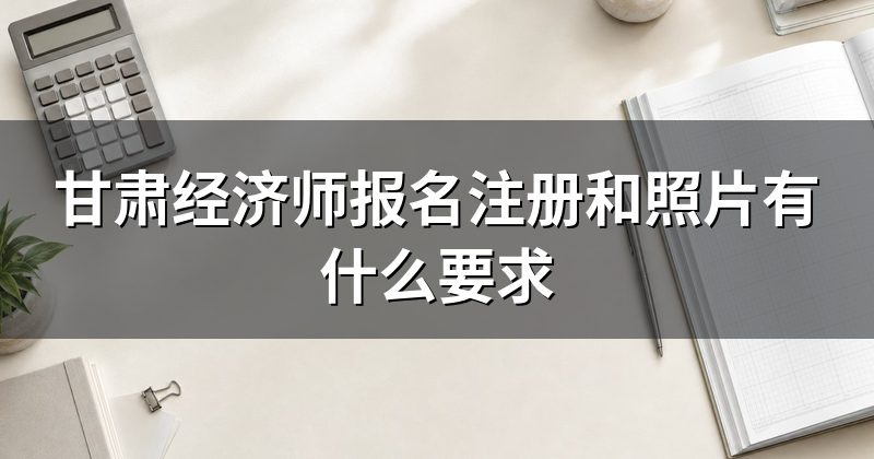 甘肃经济师报名注册和照片有什么要求