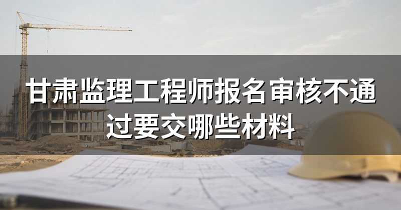 甘肃监理工程师报名审核不通过要交哪些材料