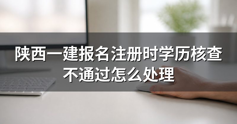 陕西一建报名注册时学历核查不通过怎么处理