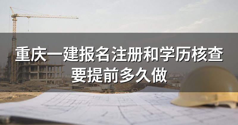 重庆一建报名注册和学历核查要提前多久做
