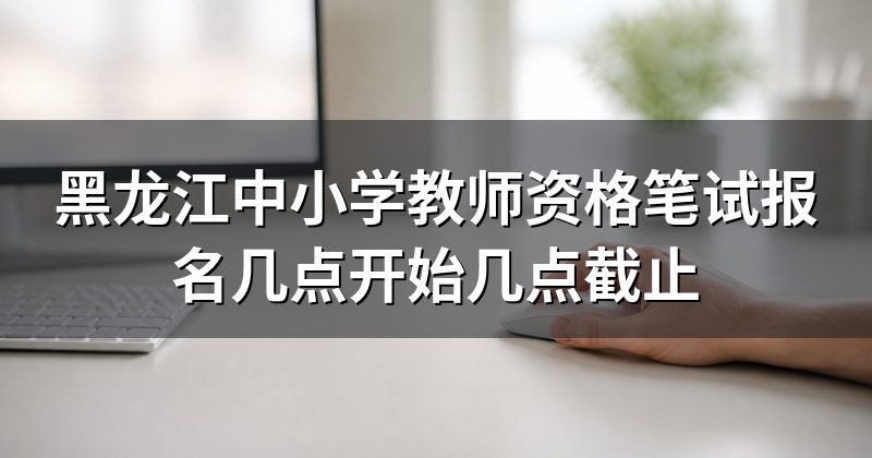 黑龙江中小学教师资格笔试报名几点开始几点截止