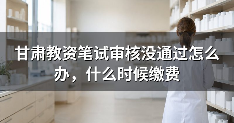 甘肃教资笔试审核没通过怎么办，什么时候缴费