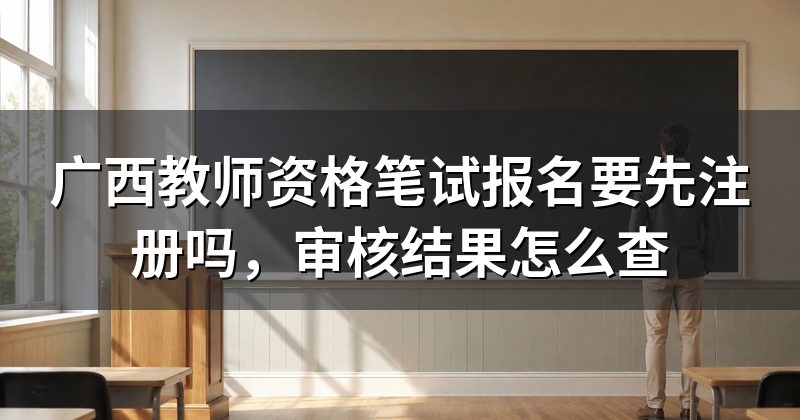 广西教师资格笔试报名要先注册吗,审核结果怎么查