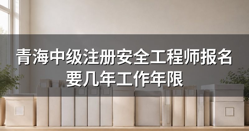青海中级注册安全工程师报名要几年工作年限