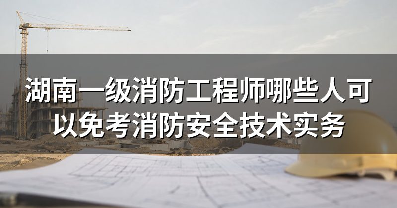 湖南一级消防工程师哪些人可以免考消防安全技术实务