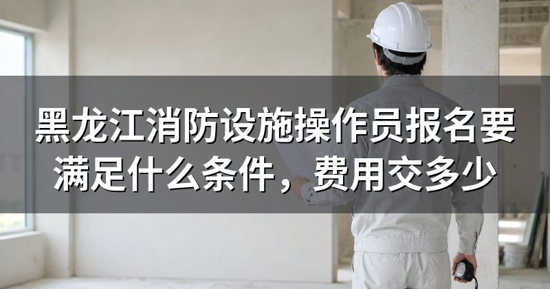 黑龙江消防设施操作员报名要满足什么条件，费用交多少