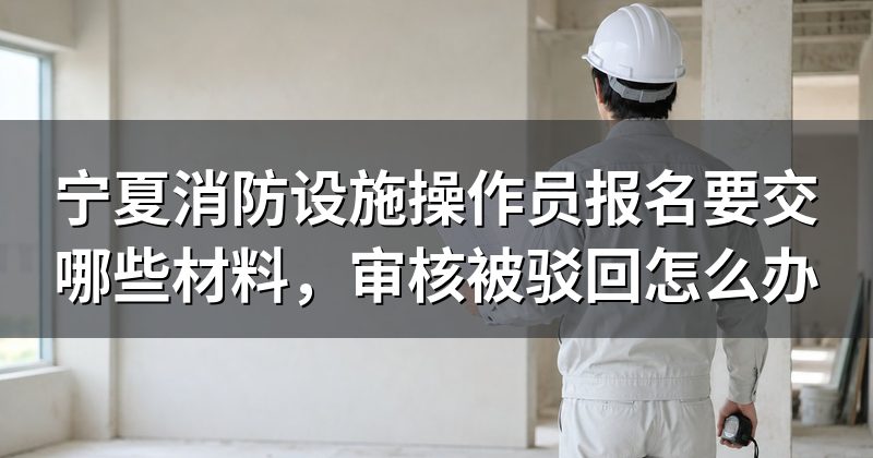 宁夏消防设施操作员报名要交哪些材料,审核被驳回怎么办