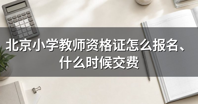 北京小学教师资格证怎么报名、什么时候交费