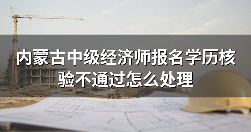 内蒙古中级经济师报名学历核验不通过怎么处理