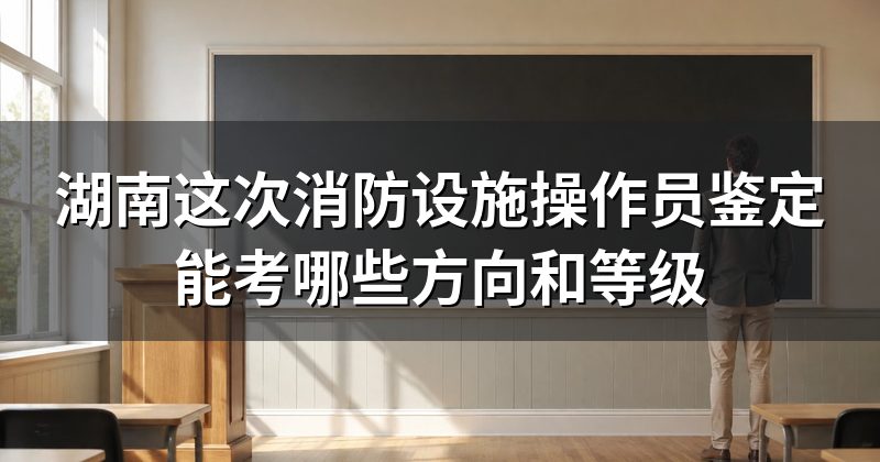 湖南这次消防设施操作员鉴定能考哪些方向和等级
