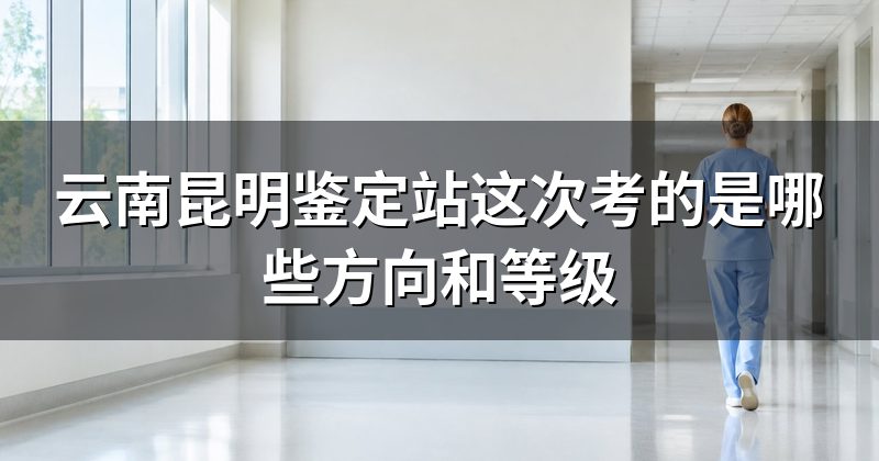 云南昆明鉴定站这次考的是哪些方向和等级