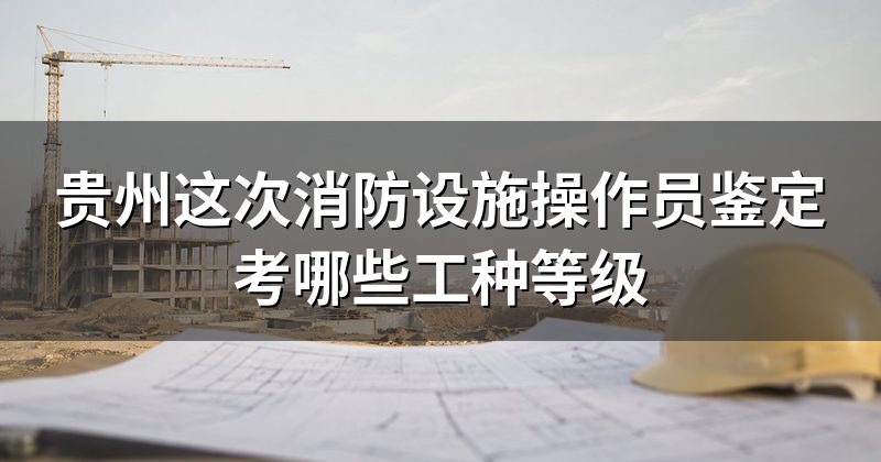 贵州这次消防设施操作员鉴定考哪些工种等级