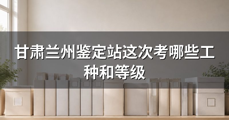 甘肃兰州鉴定站这次考哪些工种和等级