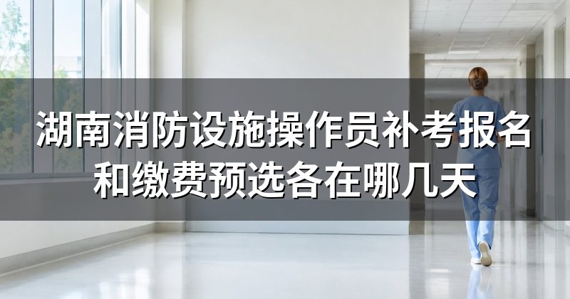 湖南消防设施操作员补考报名和缴费预选各在哪几天