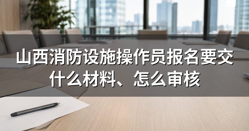 山西消防设施操作员报名要交什么材料、怎么审核