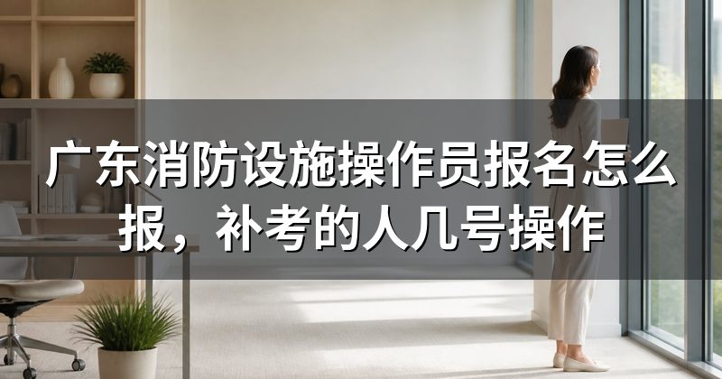 广东消防设施操作员报名怎么报,补考的人几号操作