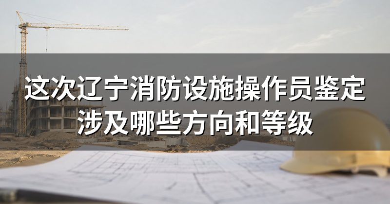 这次辽宁消防设施操作员鉴定涉及哪些方向和等级