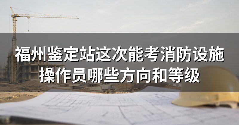 福州鉴定站这次能考消防设施操作员哪些方向和等级