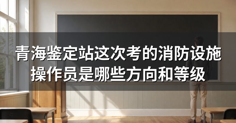 青海鉴定站这次考的消防设施操作员是哪些方向和等级