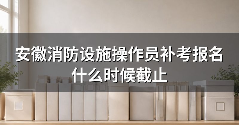安徽消防设施操作员补考报名什么时候截止