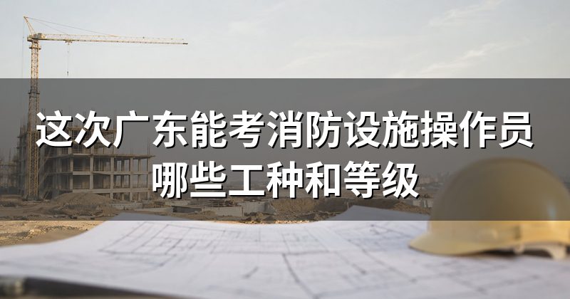 这次广东能考消防设施操作员哪些工种和等级