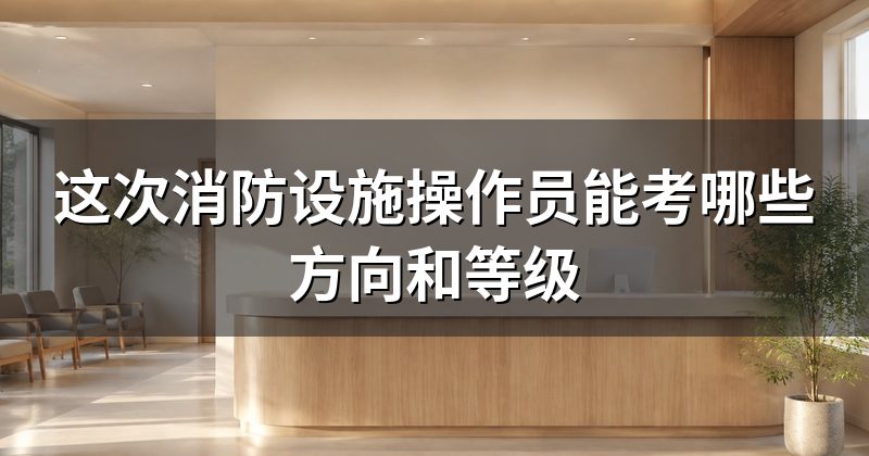 这次消防设施操作员能考哪些方向和等级