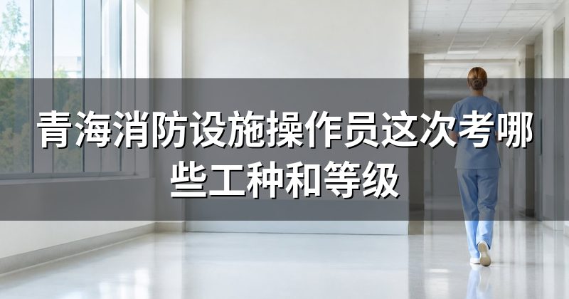 青海消防设施操作员这次考哪些工种和等级