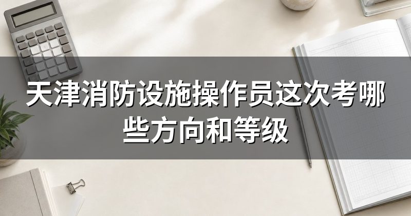 天津消防设施操作员这次考哪些方向和等级
