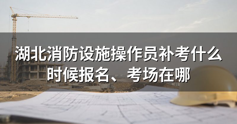 湖北消防设施操作员补考什么时候报名、考场在哪
