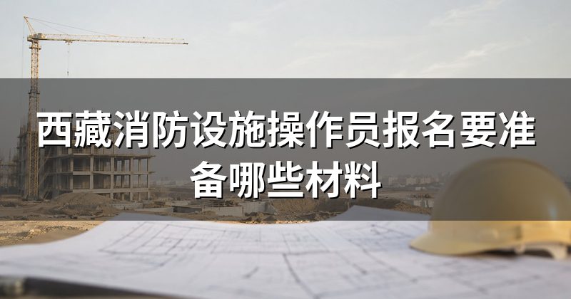 西藏消防设施操作员报名要准备哪些材料