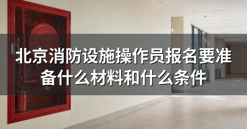 北京消防设施操作员报名要准备什么材料和什么条件